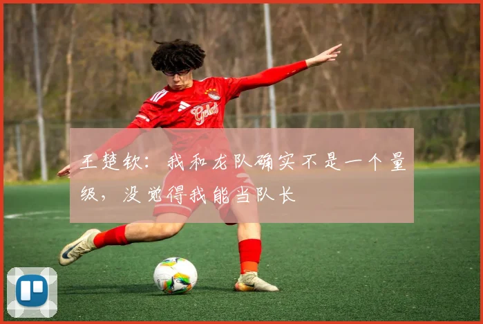 王楚钦：我和龙队确实不是一个量级，没觉得我能当队长